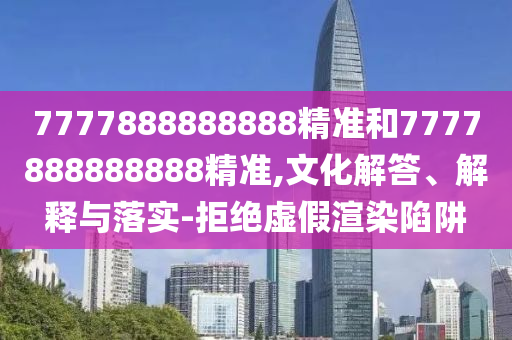 7777888888888精准和7777888888888精准,文化解答、解释与落实-拒绝虚假渲染陷阱